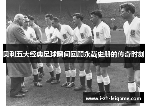 贝利五大经典足球瞬间回顾永载史册的传奇时刻