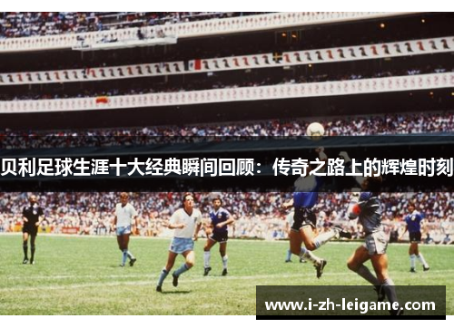 贝利足球生涯十大经典瞬间回顾：传奇之路上的辉煌时刻