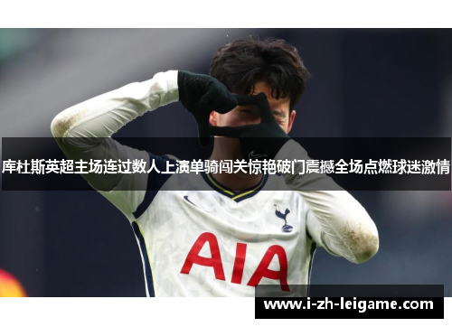 库杜斯英超主场连过数人上演单骑闯关惊艳破门震撼全场点燃球迷激情