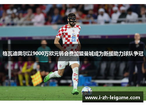 格瓦迪奥尔以9000万欧元转会费加盟曼城成为新援助力球队争冠 格瓦迪奥尔以9000万欧元转会费加盟曼城成为新援助力球队争冠