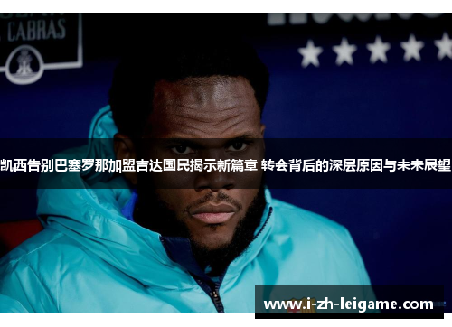 凯西告别巴塞罗那加盟吉达国民揭示新篇章 转会背后的深层原因与未来展望